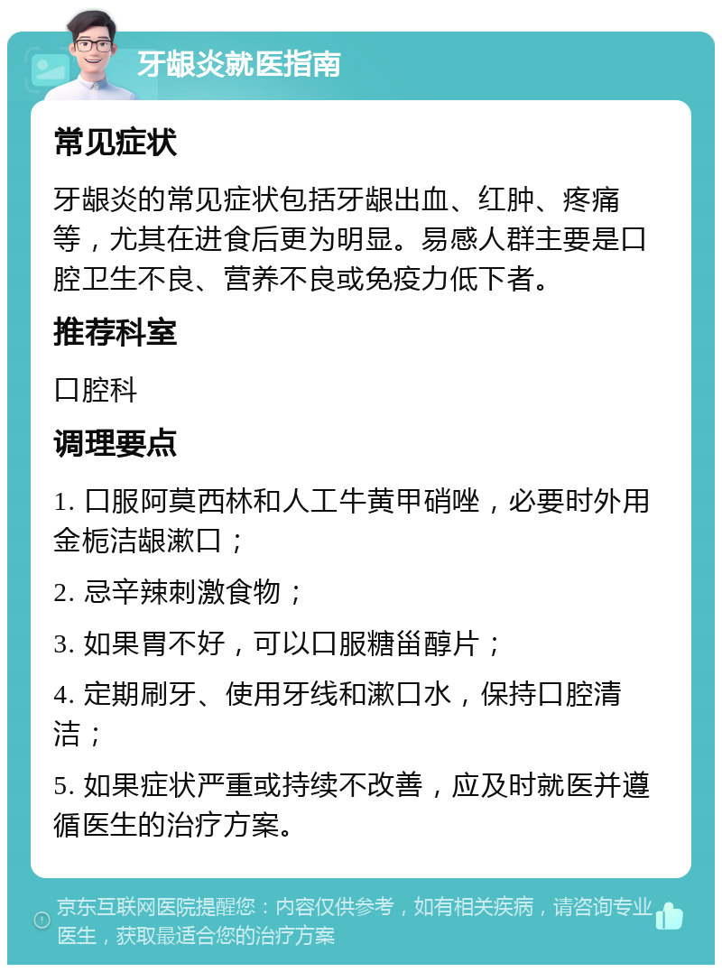 牙龈炎就医指南 常见症状 牙龈炎的常见症状包括牙龈出血、红肿、疼痛等，尤其在进食后更为明显。易感人群主要是口腔卫生不良、营养不良或免疫力低下者。 推荐科室 口腔科 调理要点 1. 口服阿莫西林和人工牛黄甲硝唑，必要时外用金栀洁龈漱口； 2. 忌辛辣刺激食物； 3. 如果胃不好，可以口服糖甾醇片； 4. 定期刷牙、使用牙线和漱口水，保持口腔清洁； 5. 如果症状严重或持续不改善，应及时就医并遵循医生的治疗方案。