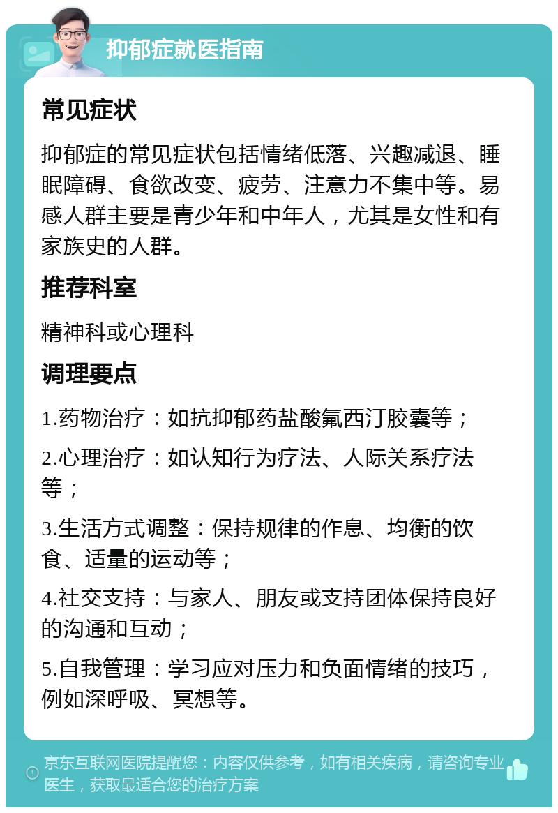 抑郁症就医指南 常见症状 抑郁症的常见症状包括情绪低落、兴趣减退、睡眠障碍、食欲改变、疲劳、注意力不集中等。易感人群主要是青少年和中年人，尤其是女性和有家族史的人群。 推荐科室 精神科或心理科 调理要点 1.药物治疗：如抗抑郁药盐酸氟西汀胶囊等； 2.心理治疗：如认知行为疗法、人际关系疗法等； 3.生活方式调整：保持规律的作息、均衡的饮食、适量的运动等； 4.社交支持：与家人、朋友或支持团体保持良好的沟通和互动； 5.自我管理：学习应对压力和负面情绪的技巧，例如深呼吸、冥想等。