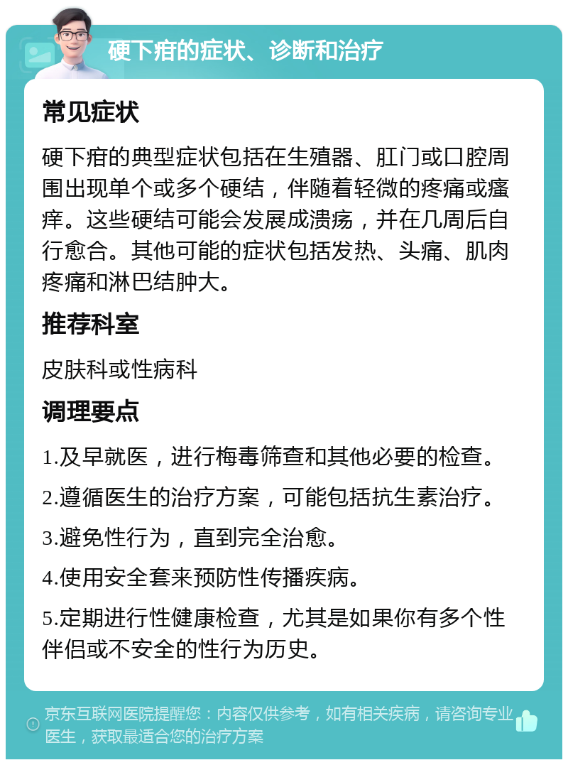 硬下疳的症状、诊断和治疗 常见症状 硬下疳的典型症状包括在生殖器、肛门或口腔周围出现单个或多个硬结，伴随着轻微的疼痛或瘙痒。这些硬结可能会发展成溃疡，并在几周后自行愈合。其他可能的症状包括发热、头痛、肌肉疼痛和淋巴结肿大。 推荐科室 皮肤科或性病科 调理要点 1.及早就医，进行梅毒筛查和其他必要的检查。 2.遵循医生的治疗方案，可能包括抗生素治疗。 3.避免性行为，直到完全治愈。 4.使用安全套来预防性传播疾病。 5.定期进行性健康检查，尤其是如果你有多个性伴侣或不安全的性行为历史。