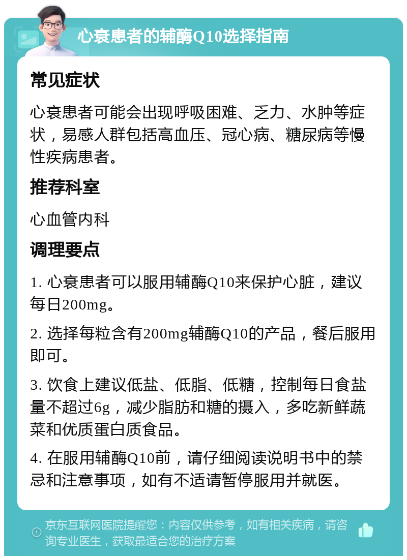 心衰患者的辅酶Q10选择指南 常见症状 心衰患者可能会出现呼吸困难、乏力、水肿等症状，易感人群包括高血压、冠心病、糖尿病等慢性疾病患者。 推荐科室 心血管内科 调理要点 1. 心衰患者可以服用辅酶Q10来保护心脏，建议每日200mg。 2. 选择每粒含有200mg辅酶Q10的产品，餐后服用即可。 3. 饮食上建议低盐、低脂、低糖，控制每日食盐量不超过6g，减少脂肪和糖的摄入，多吃新鲜蔬菜和优质蛋白质食品。 4. 在服用辅酶Q10前，请仔细阅读说明书中的禁忌和注意事项，如有不适请暂停服用并就医。