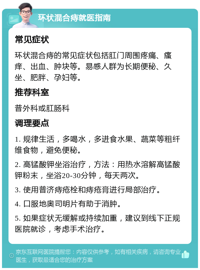 环状混合痔就医指南 常见症状 环状混合痔的常见症状包括肛门周围疼痛、瘙痒、出血、肿块等。易感人群为长期便秘、久坐、肥胖、孕妇等。 推荐科室 普外科或肛肠科 调理要点 1. 规律生活，多喝水，多进食水果、蔬菜等粗纤维食物，避免便秘。 2. 高锰酸钾坐浴治疗，方法：用热水溶解高锰酸钾粉末，坐浴20-30分钟，每天两次。 3. 使用普济痔疮栓和痔疮膏进行局部治疗。 4. 口服地奥司明片有助于消肿。 5. 如果症状无缓解或持续加重，建议到线下正规医院就诊，考虑手术治疗。