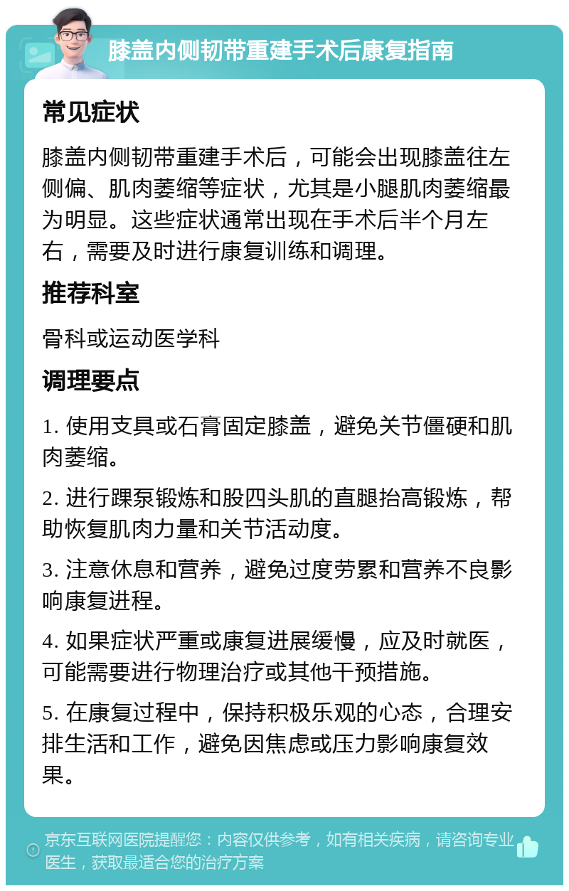 膝盖内侧韧带重建手术后康复指南 常见症状 膝盖内侧韧带重建手术后，可能会出现膝盖往左侧偏、肌肉萎缩等症状，尤其是小腿肌肉萎缩最为明显。这些症状通常出现在手术后半个月左右，需要及时进行康复训练和调理。 推荐科室 骨科或运动医学科 调理要点 1. 使用支具或石膏固定膝盖，避免关节僵硬和肌肉萎缩。 2. 进行踝泵锻炼和股四头肌的直腿抬高锻炼，帮助恢复肌肉力量和关节活动度。 3. 注意休息和营养，避免过度劳累和营养不良影响康复进程。 4. 如果症状严重或康复进展缓慢，应及时就医，可能需要进行物理治疗或其他干预措施。 5. 在康复过程中，保持积极乐观的心态，合理安排生活和工作，避免因焦虑或压力影响康复效果。