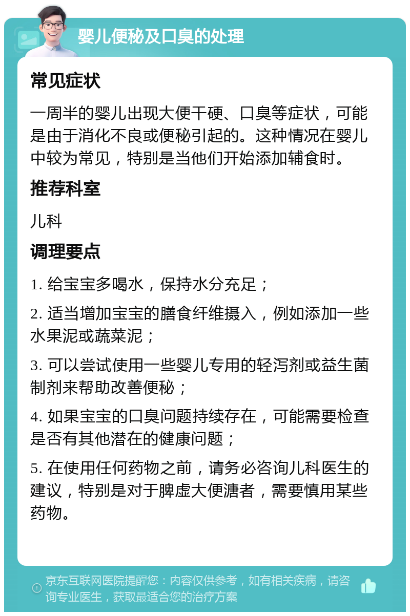 婴儿便秘及口臭的处理 常见症状 一周半的婴儿出现大便干硬、口臭等症状，可能是由于消化不良或便秘引起的。这种情况在婴儿中较为常见，特别是当他们开始添加辅食时。 推荐科室 儿科 调理要点 1. 给宝宝多喝水，保持水分充足； 2. 适当增加宝宝的膳食纤维摄入，例如添加一些水果泥或蔬菜泥； 3. 可以尝试使用一些婴儿专用的轻泻剂或益生菌制剂来帮助改善便秘； 4. 如果宝宝的口臭问题持续存在，可能需要检查是否有其他潜在的健康问题； 5. 在使用任何药物之前，请务必咨询儿科医生的建议，特别是对于脾虚大便溏者，需要慎用某些药物。