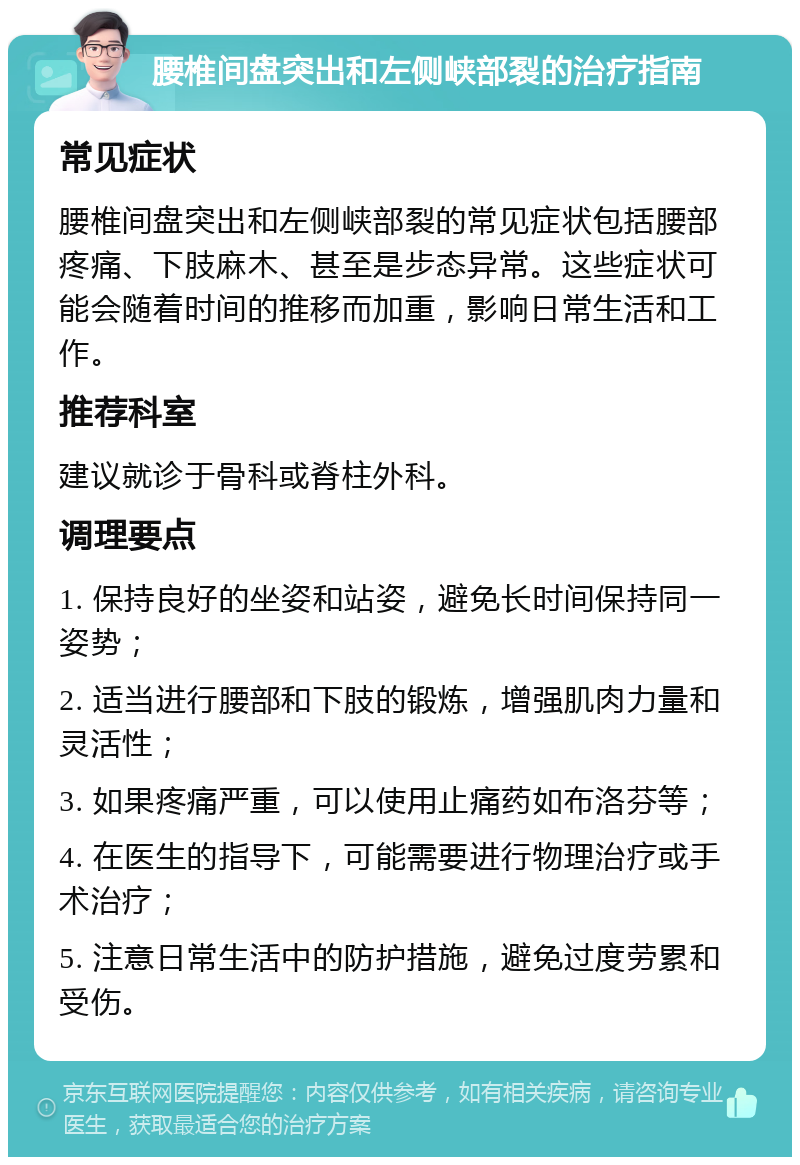 腰椎间盘突出和左侧峡部裂的治疗指南 常见症状 腰椎间盘突出和左侧峡部裂的常见症状包括腰部疼痛、下肢麻木、甚至是步态异常。这些症状可能会随着时间的推移而加重，影响日常生活和工作。 推荐科室 建议就诊于骨科或脊柱外科。 调理要点 1. 保持良好的坐姿和站姿，避免长时间保持同一姿势； 2. 适当进行腰部和下肢的锻炼，增强肌肉力量和灵活性； 3. 如果疼痛严重，可以使用止痛药如布洛芬等； 4. 在医生的指导下，可能需要进行物理治疗或手术治疗； 5. 注意日常生活中的防护措施，避免过度劳累和受伤。