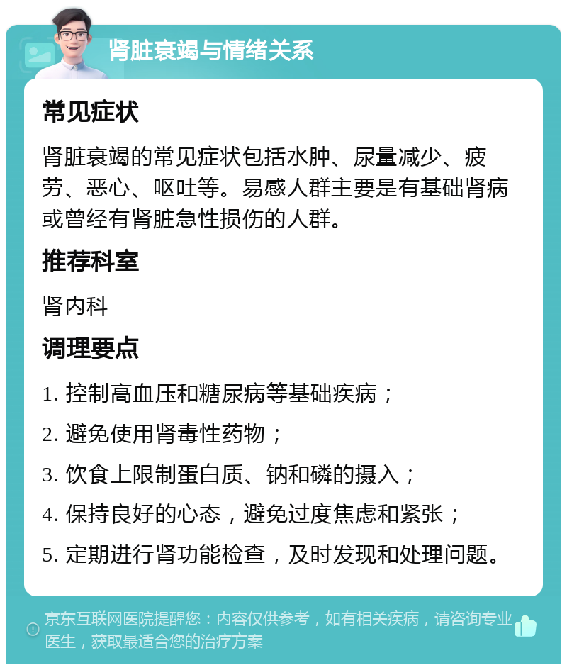 肾脏衰竭与情绪关系 常见症状 肾脏衰竭的常见症状包括水肿、尿量减少、疲劳、恶心、呕吐等。易感人群主要是有基础肾病或曾经有肾脏急性损伤的人群。 推荐科室 肾内科 调理要点 1. 控制高血压和糖尿病等基础疾病； 2. 避免使用肾毒性药物； 3. 饮食上限制蛋白质、钠和磷的摄入； 4. 保持良好的心态，避免过度焦虑和紧张； 5. 定期进行肾功能检查，及时发现和处理问题。