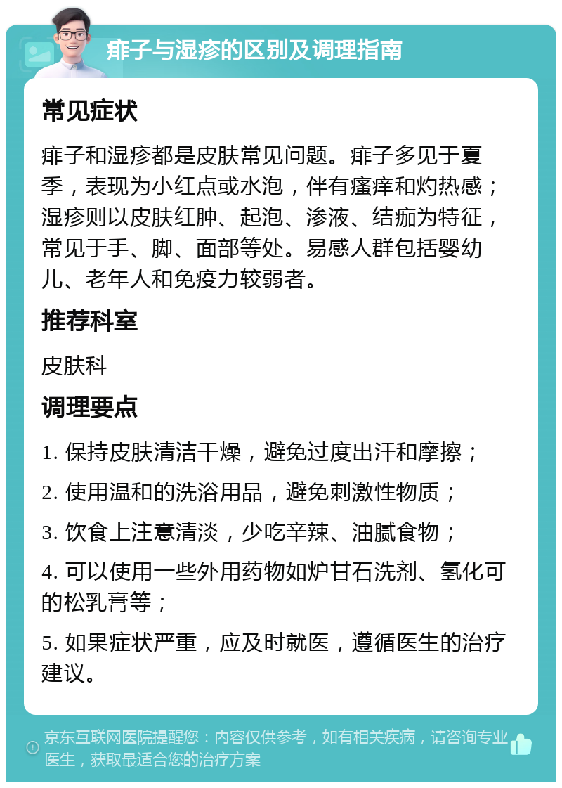 痱子与湿疹的区别及调理指南 常见症状 痱子和湿疹都是皮肤常见问题。痱子多见于夏季，表现为小红点或水泡，伴有瘙痒和灼热感；湿疹则以皮肤红肿、起泡、渗液、结痂为特征，常见于手、脚、面部等处。易感人群包括婴幼儿、老年人和免疫力较弱者。 推荐科室 皮肤科 调理要点 1. 保持皮肤清洁干燥，避免过度出汗和摩擦； 2. 使用温和的洗浴用品，避免刺激性物质； 3. 饮食上注意清淡，少吃辛辣、油腻食物； 4. 可以使用一些外用药物如炉甘石洗剂、氢化可的松乳膏等； 5. 如果症状严重，应及时就医，遵循医生的治疗建议。