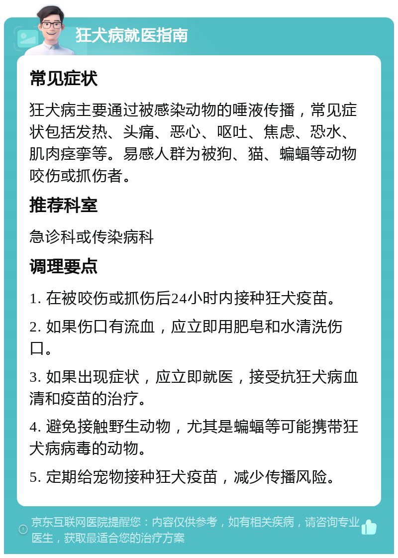 狂犬病就医指南 常见症状 狂犬病主要通过被感染动物的唾液传播，常见症状包括发热、头痛、恶心、呕吐、焦虑、恐水、肌肉痉挛等。易感人群为被狗、猫、蝙蝠等动物咬伤或抓伤者。 推荐科室 急诊科或传染病科 调理要点 1. 在被咬伤或抓伤后24小时内接种狂犬疫苗。 2. 如果伤口有流血，应立即用肥皂和水清洗伤口。 3. 如果出现症状，应立即就医，接受抗狂犬病血清和疫苗的治疗。 4. 避免接触野生动物，尤其是蝙蝠等可能携带狂犬病病毒的动物。 5. 定期给宠物接种狂犬疫苗，减少传播风险。