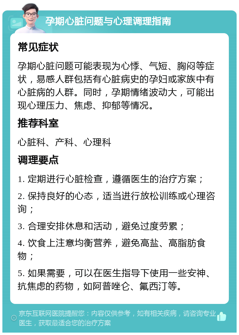 孕期心脏问题与心理调理指南 常见症状 孕期心脏问题可能表现为心悸、气短、胸闷等症状，易感人群包括有心脏病史的孕妇或家族中有心脏病的人群。同时，孕期情绪波动大，可能出现心理压力、焦虑、抑郁等情况。 推荐科室 心脏科、产科、心理科 调理要点 1. 定期进行心脏检查，遵循医生的治疗方案； 2. 保持良好的心态，适当进行放松训练或心理咨询； 3. 合理安排休息和活动，避免过度劳累； 4. 饮食上注意均衡营养，避免高盐、高脂肪食物； 5. 如果需要，可以在医生指导下使用一些安神、抗焦虑的药物，如阿普唑仑、氟西汀等。