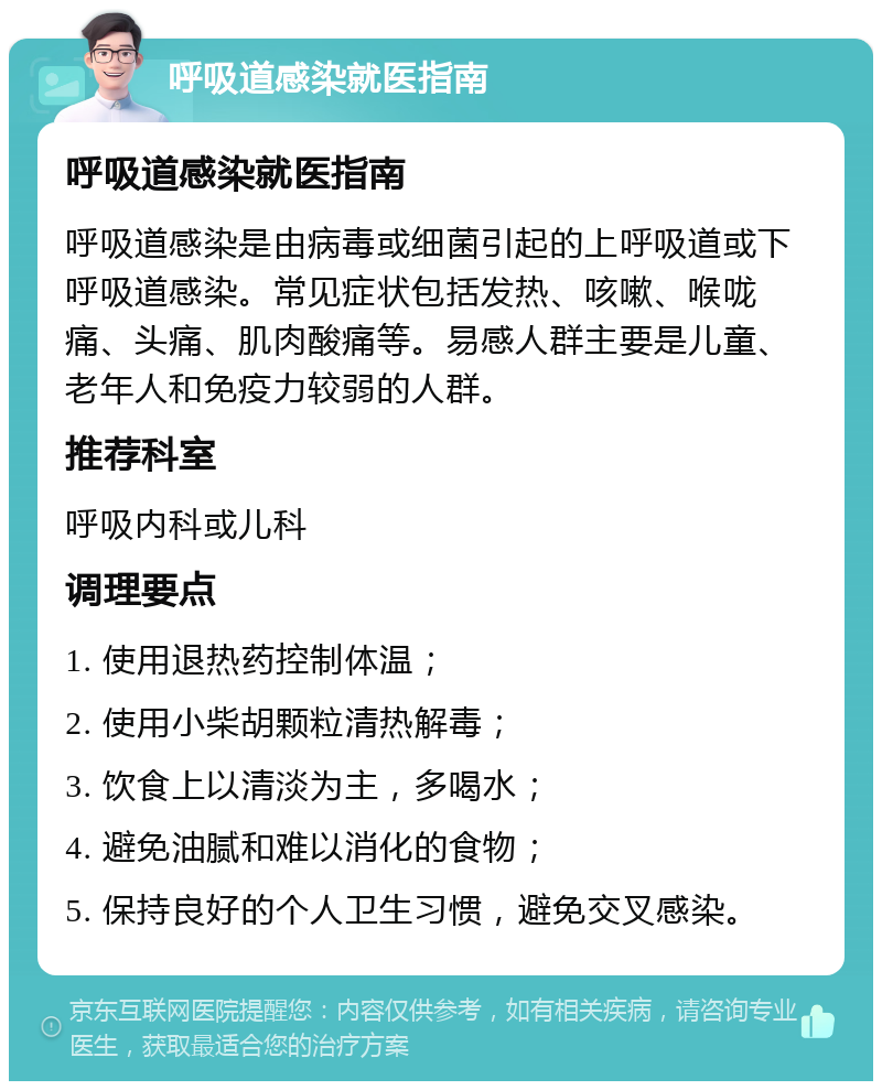 呼吸道感染就医指南 呼吸道感染就医指南 呼吸道感染是由病毒或细菌引起的上呼吸道或下呼吸道感染。常见症状包括发热、咳嗽、喉咙痛、头痛、肌肉酸痛等。易感人群主要是儿童、老年人和免疫力较弱的人群。 推荐科室 呼吸内科或儿科 调理要点 1. 使用退热药控制体温； 2. 使用小柴胡颗粒清热解毒； 3. 饮食上以清淡为主，多喝水； 4. 避免油腻和难以消化的食物； 5. 保持良好的个人卫生习惯，避免交叉感染。