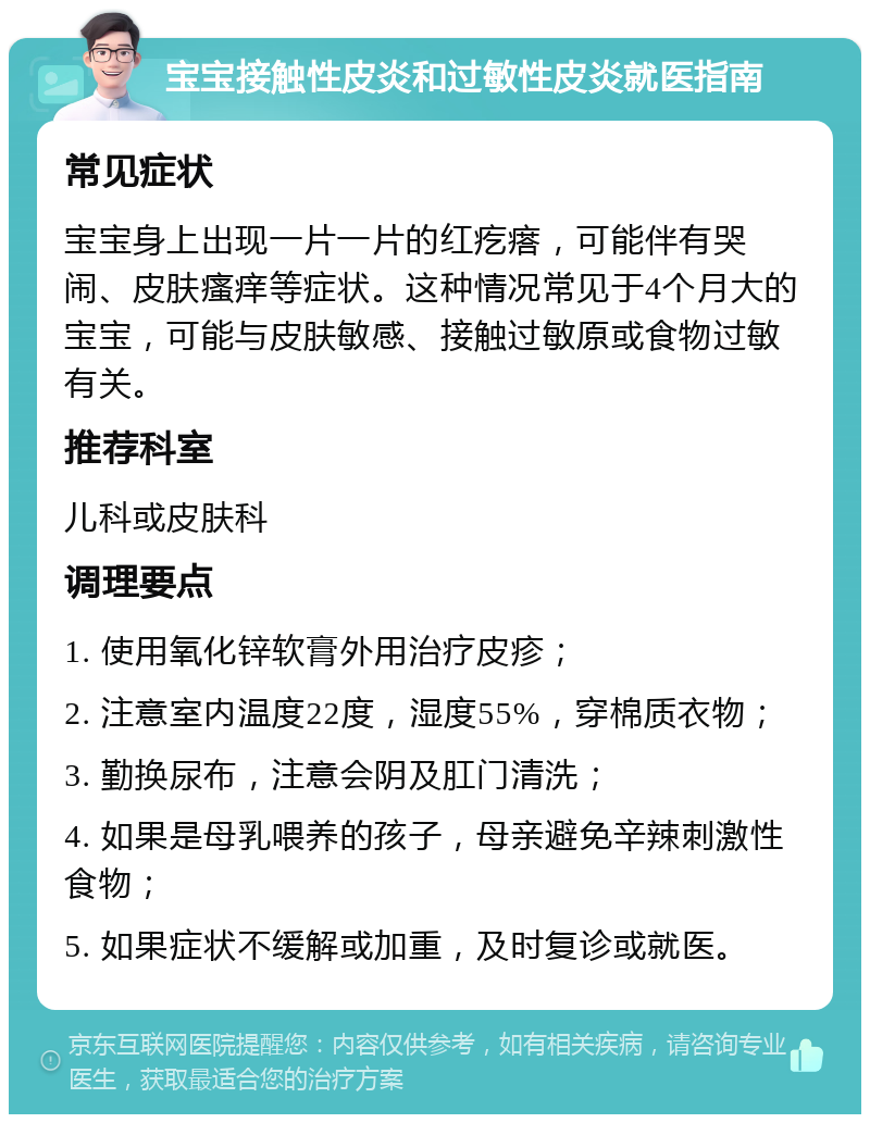 宝宝接触性皮炎和过敏性皮炎就医指南 常见症状 宝宝身上出现一片一片的红疙瘩，可能伴有哭闹、皮肤瘙痒等症状。这种情况常见于4个月大的宝宝，可能与皮肤敏感、接触过敏原或食物过敏有关。 推荐科室 儿科或皮肤科 调理要点 1. 使用氧化锌软膏外用治疗皮疹； 2. 注意室内温度22度，湿度55%，穿棉质衣物； 3. 勤换尿布，注意会阴及肛门清洗； 4. 如果是母乳喂养的孩子，母亲避免辛辣刺激性食物； 5. 如果症状不缓解或加重，及时复诊或就医。