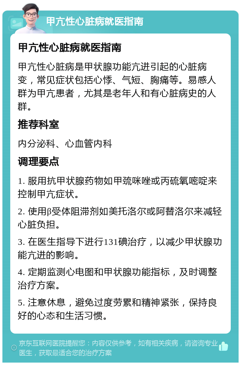 甲亢性心脏病就医指南 甲亢性心脏病就医指南 甲亢性心脏病是甲状腺功能亢进引起的心脏病变，常见症状包括心悸、气短、胸痛等。易感人群为甲亢患者，尤其是老年人和有心脏病史的人群。 推荐科室 内分泌科、心血管内科 调理要点 1. 服用抗甲状腺药物如甲巯咪唑或丙硫氧嘧啶来控制甲亢症状。 2. 使用β受体阻滞剂如美托洛尔或阿替洛尔来减轻心脏负担。 3. 在医生指导下进行131碘治疗，以减少甲状腺功能亢进的影响。 4. 定期监测心电图和甲状腺功能指标，及时调整治疗方案。 5. 注意休息，避免过度劳累和精神紧张，保持良好的心态和生活习惯。