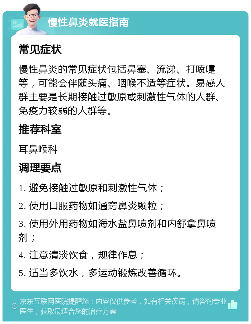 慢性鼻炎就医指南 常见症状 慢性鼻炎的常见症状包括鼻塞、流涕、打喷嚏等，可能会伴随头痛、咽喉不适等症状。易感人群主要是长期接触过敏原或刺激性气体的人群、免疫力较弱的人群等。 推荐科室 耳鼻喉科 调理要点 1. 避免接触过敏原和刺激性气体； 2. 使用口服药物如通窍鼻炎颗粒； 3. 使用外用药物如海水盐鼻喷剂和内舒拿鼻喷剂； 4. 注意清淡饮食，规律作息； 5. 适当多饮水，多运动锻炼改善循环。