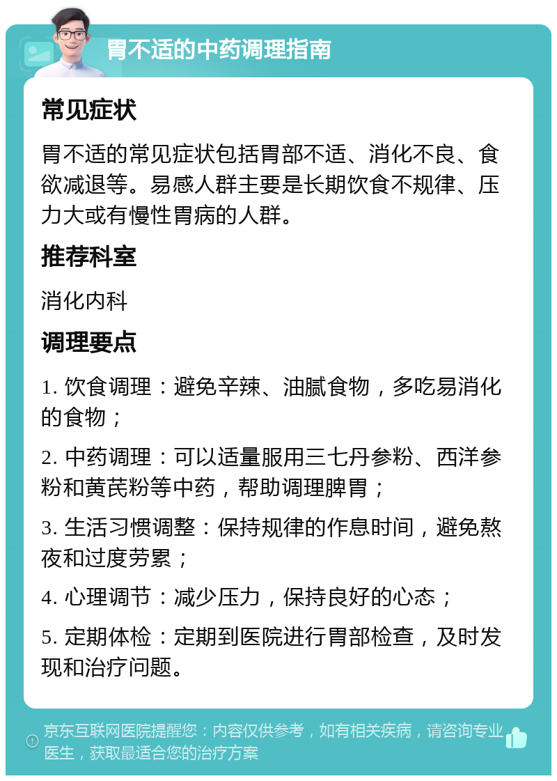 胃不适的中药调理指南 常见症状 胃不适的常见症状包括胃部不适、消化不良、食欲减退等。易感人群主要是长期饮食不规律、压力大或有慢性胃病的人群。 推荐科室 消化内科 调理要点 1. 饮食调理：避免辛辣、油腻食物，多吃易消化的食物； 2. 中药调理：可以适量服用三七丹参粉、西洋参粉和黄芪粉等中药，帮助调理脾胃； 3. 生活习惯调整：保持规律的作息时间，避免熬夜和过度劳累； 4. 心理调节：减少压力，保持良好的心态； 5. 定期体检：定期到医院进行胃部检查，及时发现和治疗问题。