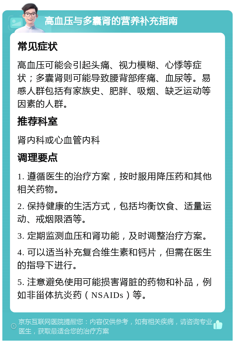 高血压与多囊肾的营养补充指南 常见症状 高血压可能会引起头痛、视力模糊、心悸等症状；多囊肾则可能导致腰背部疼痛、血尿等。易感人群包括有家族史、肥胖、吸烟、缺乏运动等因素的人群。 推荐科室 肾内科或心血管内科 调理要点 1. 遵循医生的治疗方案，按时服用降压药和其他相关药物。 2. 保持健康的生活方式，包括均衡饮食、适量运动、戒烟限酒等。 3. 定期监测血压和肾功能，及时调整治疗方案。 4. 可以适当补充复合维生素和钙片，但需在医生的指导下进行。 5. 注意避免使用可能损害肾脏的药物和补品，例如非甾体抗炎药（NSAIDs）等。