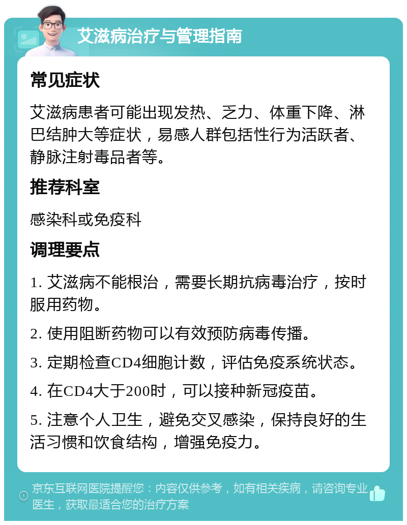 艾滋病治疗与管理指南 常见症状 艾滋病患者可能出现发热、乏力、体重下降、淋巴结肿大等症状，易感人群包括性行为活跃者、静脉注射毒品者等。 推荐科室 感染科或免疫科 调理要点 1. 艾滋病不能根治，需要长期抗病毒治疗，按时服用药物。 2. 使用阻断药物可以有效预防病毒传播。 3. 定期检查CD4细胞计数，评估免疫系统状态。 4. 在CD4大于200时，可以接种新冠疫苗。 5. 注意个人卫生，避免交叉感染，保持良好的生活习惯和饮食结构，增强免疫力。