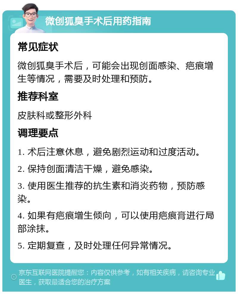 微创狐臭手术后用药指南 常见症状 微创狐臭手术后，可能会出现创面感染、疤痕增生等情况，需要及时处理和预防。 推荐科室 皮肤科或整形外科 调理要点 1. 术后注意休息，避免剧烈运动和过度活动。 2. 保持创面清洁干燥，避免感染。 3. 使用医生推荐的抗生素和消炎药物，预防感染。 4. 如果有疤痕增生倾向，可以使用疤痕膏进行局部涂抹。 5. 定期复查，及时处理任何异常情况。