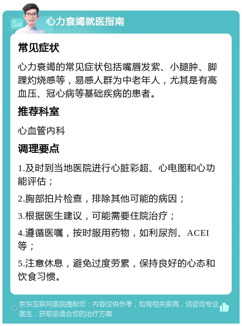 心力衰竭就医指南 常见症状 心力衰竭的常见症状包括嘴唇发紫、小腿肿、脚踝灼烧感等，易感人群为中老年人，尤其是有高血压、冠心病等基础疾病的患者。 推荐科室 心血管内科 调理要点 1.及时到当地医院进行心脏彩超、心电图和心功能评估； 2.胸部拍片检查，排除其他可能的病因； 3.根据医生建议，可能需要住院治疗； 4.遵循医嘱，按时服用药物，如利尿剂、ACEI等； 5.注意休息，避免过度劳累，保持良好的心态和饮食习惯。