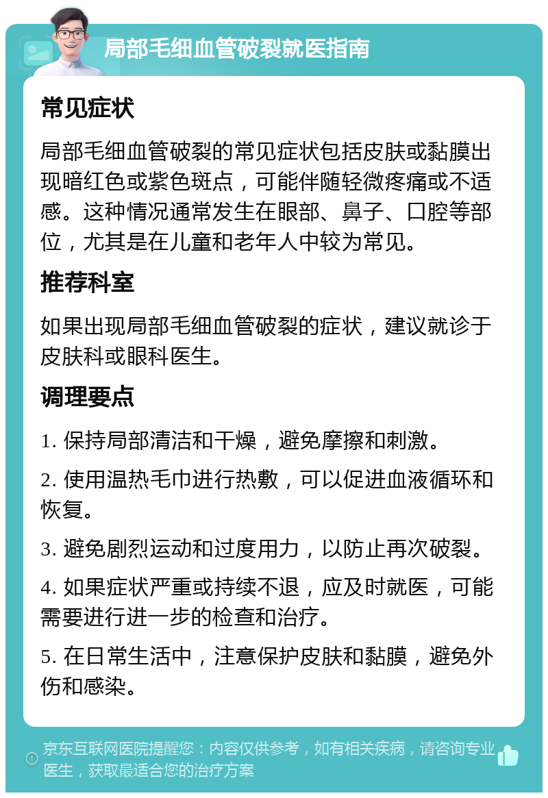 局部毛细血管破裂就医指南 常见症状 局部毛细血管破裂的常见症状包括皮肤或黏膜出现暗红色或紫色斑点，可能伴随轻微疼痛或不适感。这种情况通常发生在眼部、鼻子、口腔等部位，尤其是在儿童和老年人中较为常见。 推荐科室 如果出现局部毛细血管破裂的症状，建议就诊于皮肤科或眼科医生。 调理要点 1. 保持局部清洁和干燥，避免摩擦和刺激。 2. 使用温热毛巾进行热敷，可以促进血液循环和恢复。 3. 避免剧烈运动和过度用力，以防止再次破裂。 4. 如果症状严重或持续不退，应及时就医，可能需要进行进一步的检查和治疗。 5. 在日常生活中，注意保护皮肤和黏膜，避免外伤和感染。