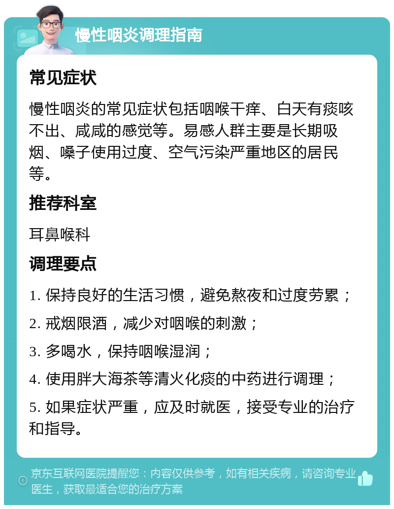 慢性咽炎调理指南 常见症状 慢性咽炎的常见症状包括咽喉干痒、白天有痰咳不出、咸咸的感觉等。易感人群主要是长期吸烟、嗓子使用过度、空气污染严重地区的居民等。 推荐科室 耳鼻喉科 调理要点 1. 保持良好的生活习惯，避免熬夜和过度劳累； 2. 戒烟限酒，减少对咽喉的刺激； 3. 多喝水，保持咽喉湿润； 4. 使用胖大海茶等清火化痰的中药进行调理； 5. 如果症状严重，应及时就医，接受专业的治疗和指导。