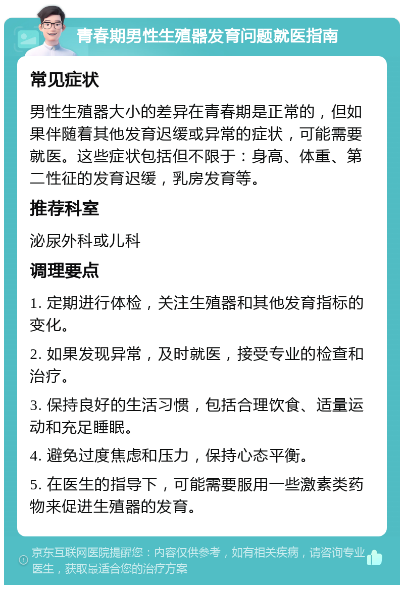 青春期男性生殖器发育问题就医指南 常见症状 男性生殖器大小的差异在青春期是正常的，但如果伴随着其他发育迟缓或异常的症状，可能需要就医。这些症状包括但不限于：身高、体重、第二性征的发育迟缓，乳房发育等。 推荐科室 泌尿外科或儿科 调理要点 1. 定期进行体检，关注生殖器和其他发育指标的变化。 2. 如果发现异常，及时就医，接受专业的检查和治疗。 3. 保持良好的生活习惯，包括合理饮食、适量运动和充足睡眠。 4. 避免过度焦虑和压力，保持心态平衡。 5. 在医生的指导下，可能需要服用一些激素类药物来促进生殖器的发育。