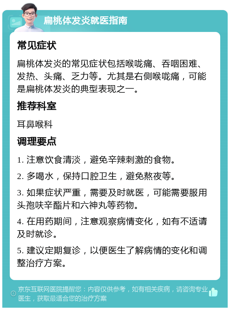 扁桃体发炎就医指南 常见症状 扁桃体发炎的常见症状包括喉咙痛、吞咽困难、发热、头痛、乏力等。尤其是右侧喉咙痛，可能是扁桃体发炎的典型表现之一。 推荐科室 耳鼻喉科 调理要点 1. 注意饮食清淡，避免辛辣刺激的食物。 2. 多喝水，保持口腔卫生，避免熬夜等。 3. 如果症状严重，需要及时就医，可能需要服用头孢呋辛酯片和六神丸等药物。 4. 在用药期间，注意观察病情变化，如有不适请及时就诊。 5. 建议定期复诊，以便医生了解病情的变化和调整治疗方案。