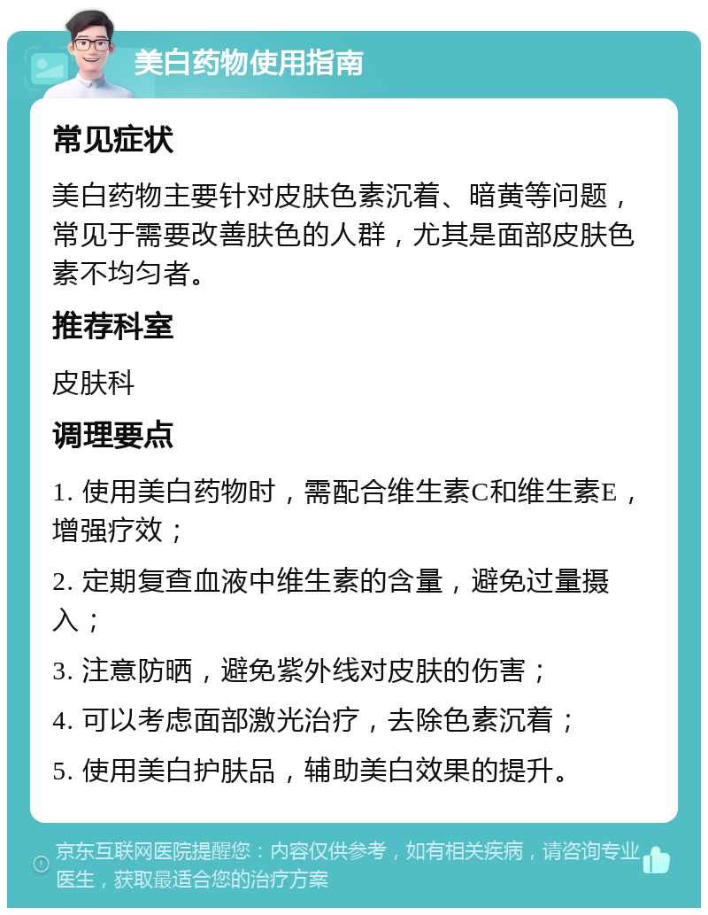 美白药物使用指南 常见症状 美白药物主要针对皮肤色素沉着、暗黄等问题，常见于需要改善肤色的人群，尤其是面部皮肤色素不均匀者。 推荐科室 皮肤科 调理要点 1. 使用美白药物时，需配合维生素C和维生素E，增强疗效； 2. 定期复查血液中维生素的含量，避免过量摄入； 3. 注意防晒，避免紫外线对皮肤的伤害； 4. 可以考虑面部激光治疗，去除色素沉着； 5. 使用美白护肤品，辅助美白效果的提升。