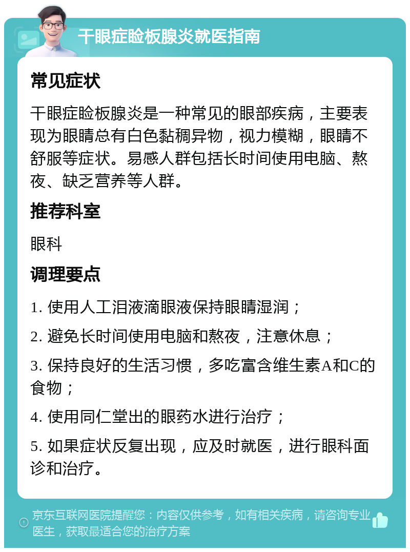 干眼症睑板腺炎就医指南 常见症状 干眼症睑板腺炎是一种常见的眼部疾病，主要表现为眼睛总有白色黏稠异物，视力模糊，眼睛不舒服等症状。易感人群包括长时间使用电脑、熬夜、缺乏营养等人群。 推荐科室 眼科 调理要点 1. 使用人工泪液滴眼液保持眼睛湿润； 2. 避免长时间使用电脑和熬夜，注意休息； 3. 保持良好的生活习惯，多吃富含维生素A和C的食物； 4. 使用同仁堂出的眼药水进行治疗； 5. 如果症状反复出现，应及时就医，进行眼科面诊和治疗。