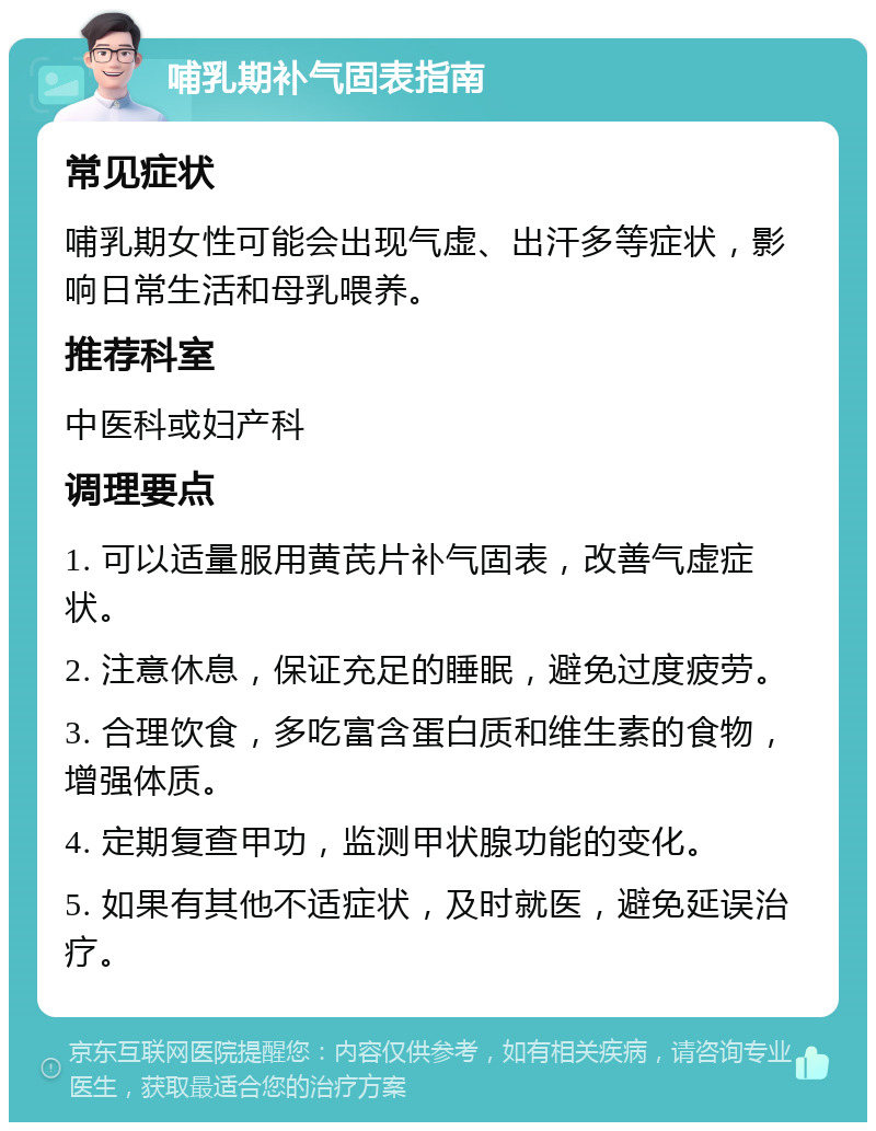 哺乳期补气固表指南 常见症状 哺乳期女性可能会出现气虚、出汗多等症状，影响日常生活和母乳喂养。 推荐科室 中医科或妇产科 调理要点 1. 可以适量服用黄芪片补气固表，改善气虚症状。 2. 注意休息，保证充足的睡眠，避免过度疲劳。 3. 合理饮食，多吃富含蛋白质和维生素的食物，增强体质。 4. 定期复查甲功，监测甲状腺功能的变化。 5. 如果有其他不适症状，及时就医，避免延误治疗。