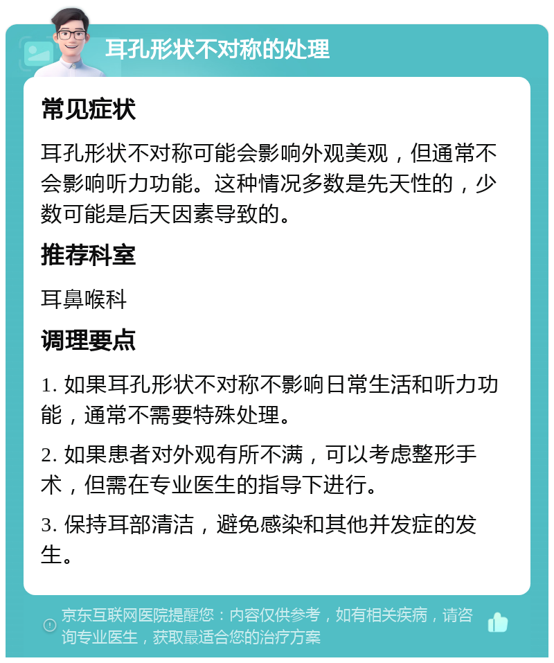 耳孔形状不对称的处理 常见症状 耳孔形状不对称可能会影响外观美观，但通常不会影响听力功能。这种情况多数是先天性的，少数可能是后天因素导致的。 推荐科室 耳鼻喉科 调理要点 1. 如果耳孔形状不对称不影响日常生活和听力功能，通常不需要特殊处理。 2. 如果患者对外观有所不满，可以考虑整形手术，但需在专业医生的指导下进行。 3. 保持耳部清洁，避免感染和其他并发症的发生。