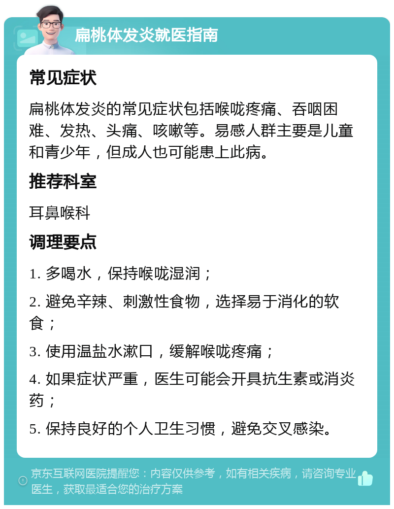 扁桃体发炎就医指南 常见症状 扁桃体发炎的常见症状包括喉咙疼痛、吞咽困难、发热、头痛、咳嗽等。易感人群主要是儿童和青少年，但成人也可能患上此病。 推荐科室 耳鼻喉科 调理要点 1. 多喝水，保持喉咙湿润； 2. 避免辛辣、刺激性食物，选择易于消化的软食； 3. 使用温盐水漱口，缓解喉咙疼痛； 4. 如果症状严重，医生可能会开具抗生素或消炎药； 5. 保持良好的个人卫生习惯，避免交叉感染。