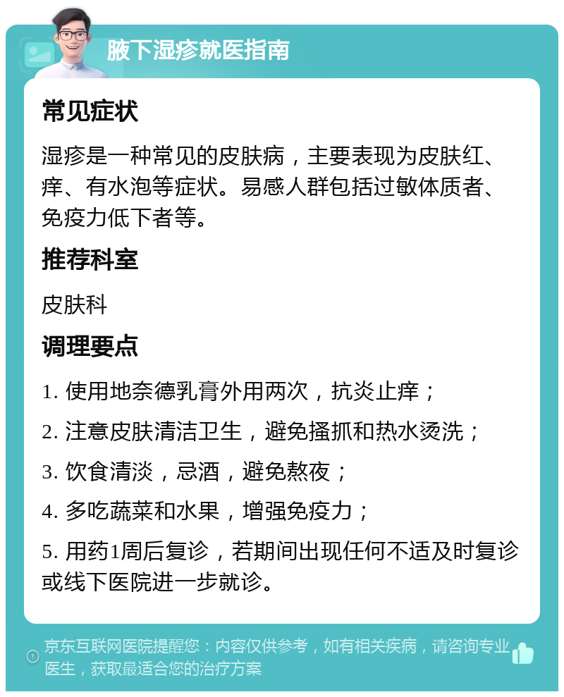 腋下湿疹就医指南 常见症状 湿疹是一种常见的皮肤病，主要表现为皮肤红、痒、有水泡等症状。易感人群包括过敏体质者、免疫力低下者等。 推荐科室 皮肤科 调理要点 1. 使用地奈德乳膏外用两次，抗炎止痒； 2. 注意皮肤清洁卫生，避免搔抓和热水烫洗； 3. 饮食清淡，忌酒，避免熬夜； 4. 多吃蔬菜和水果，增强免疫力； 5. 用药1周后复诊，若期间出现任何不适及时复诊或线下医院进一步就诊。