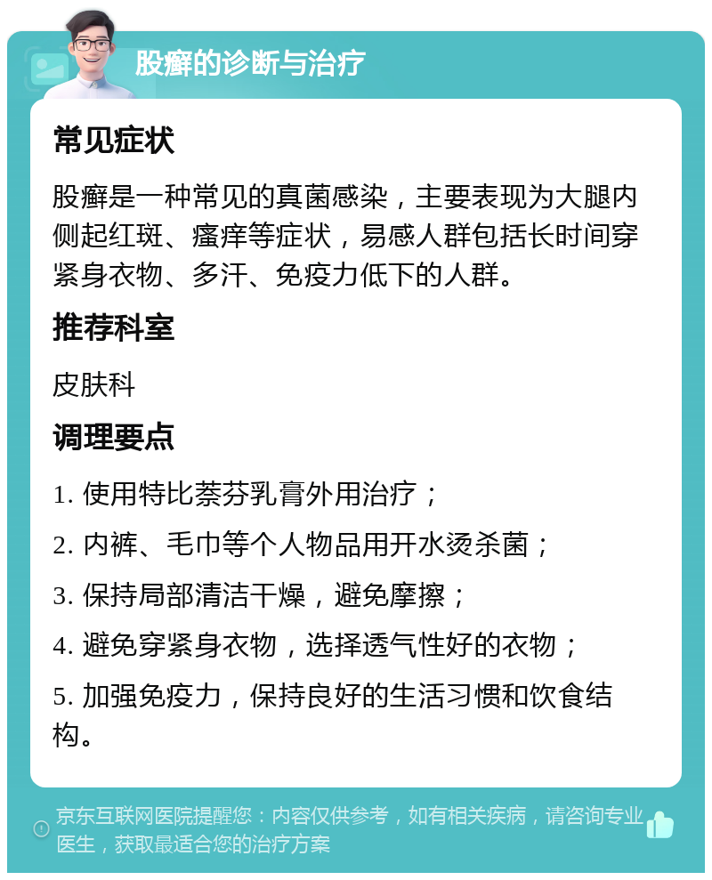 股癣的诊断与治疗 常见症状 股癣是一种常见的真菌感染，主要表现为大腿内侧起红斑、瘙痒等症状，易感人群包括长时间穿紧身衣物、多汗、免疫力低下的人群。 推荐科室 皮肤科 调理要点 1. 使用特比萘芬乳膏外用治疗； 2. 内裤、毛巾等个人物品用开水烫杀菌； 3. 保持局部清洁干燥，避免摩擦； 4. 避免穿紧身衣物，选择透气性好的衣物； 5. 加强免疫力，保持良好的生活习惯和饮食结构。