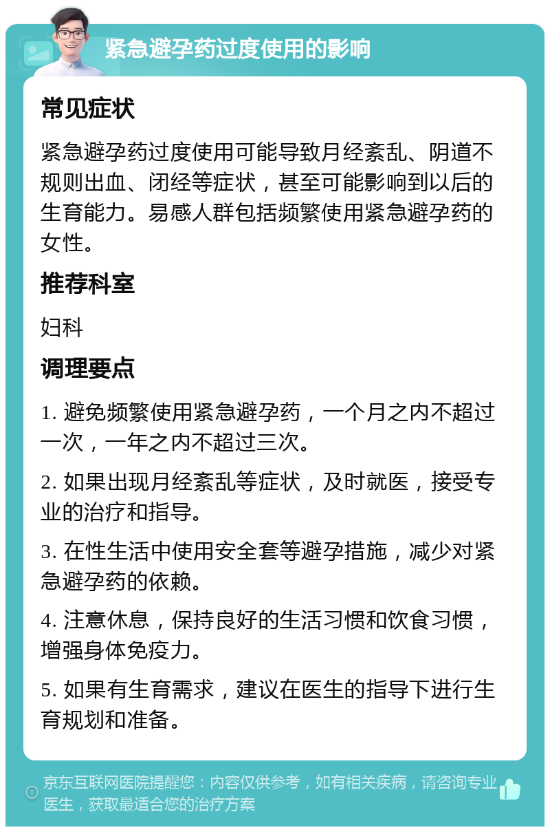 紧急避孕药过度使用的影响 常见症状 紧急避孕药过度使用可能导致月经紊乱、阴道不规则出血、闭经等症状，甚至可能影响到以后的生育能力。易感人群包括频繁使用紧急避孕药的女性。 推荐科室 妇科 调理要点 1. 避免频繁使用紧急避孕药，一个月之内不超过一次，一年之内不超过三次。 2. 如果出现月经紊乱等症状，及时就医，接受专业的治疗和指导。 3. 在性生活中使用安全套等避孕措施，减少对紧急避孕药的依赖。 4. 注意休息，保持良好的生活习惯和饮食习惯，增强身体免疫力。 5. 如果有生育需求，建议在医生的指导下进行生育规划和准备。