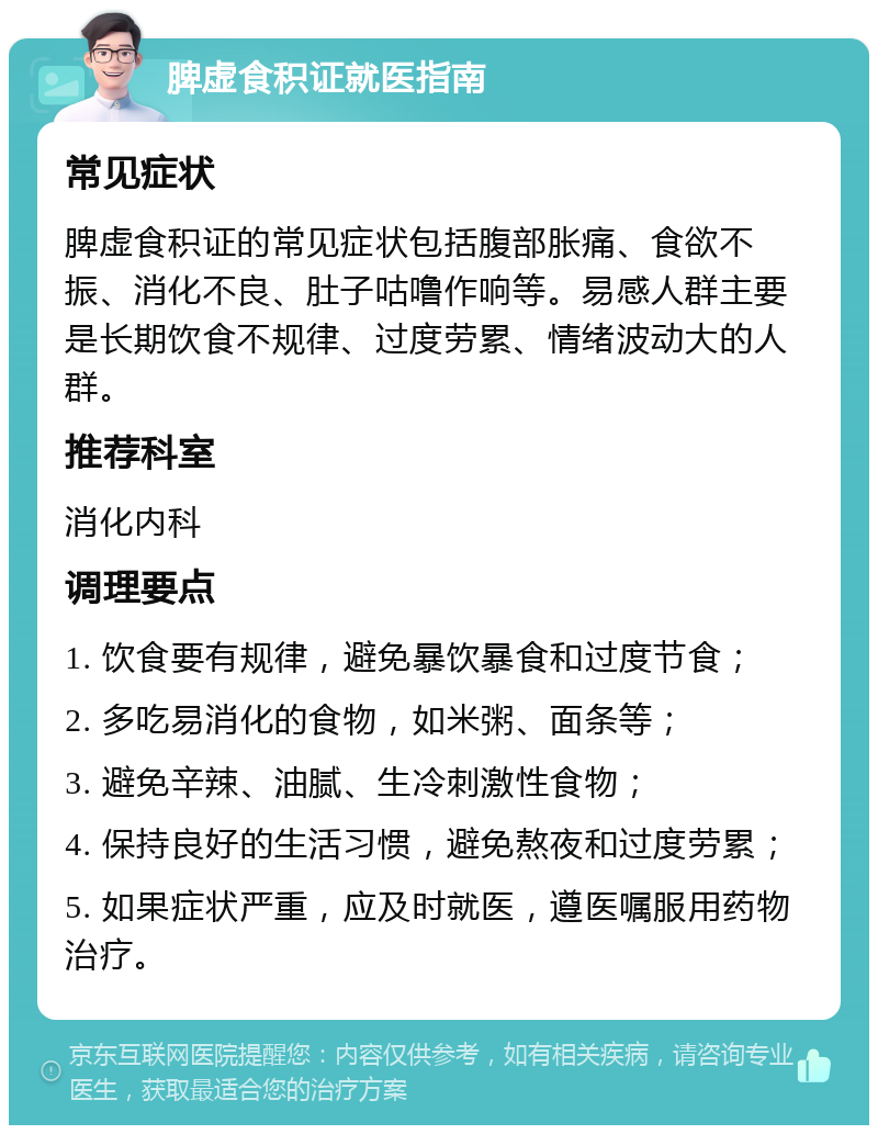 脾虚食积证就医指南 常见症状 脾虚食积证的常见症状包括腹部胀痛、食欲不振、消化不良、肚子咕噜作响等。易感人群主要是长期饮食不规律、过度劳累、情绪波动大的人群。 推荐科室 消化内科 调理要点 1. 饮食要有规律，避免暴饮暴食和过度节食； 2. 多吃易消化的食物，如米粥、面条等； 3. 避免辛辣、油腻、生冷刺激性食物； 4. 保持良好的生活习惯，避免熬夜和过度劳累； 5. 如果症状严重，应及时就医，遵医嘱服用药物治疗。