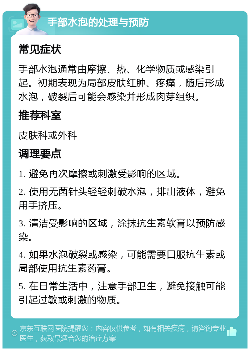 手部水泡的处理与预防 常见症状 手部水泡通常由摩擦、热、化学物质或感染引起。初期表现为局部皮肤红肿、疼痛，随后形成水泡，破裂后可能会感染并形成肉芽组织。 推荐科室 皮肤科或外科 调理要点 1. 避免再次摩擦或刺激受影响的区域。 2. 使用无菌针头轻轻刺破水泡，排出液体，避免用手挤压。 3. 清洁受影响的区域，涂抹抗生素软膏以预防感染。 4. 如果水泡破裂或感染，可能需要口服抗生素或局部使用抗生素药膏。 5. 在日常生活中，注意手部卫生，避免接触可能引起过敏或刺激的物质。