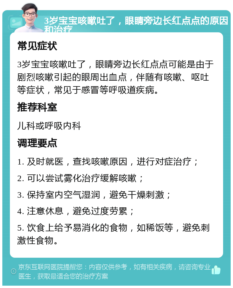 3岁宝宝咳嗽吐了，眼睛旁边长红点点的原因和治疗 常见症状 3岁宝宝咳嗽吐了，眼睛旁边长红点点可能是由于剧烈咳嗽引起的眼周出血点，伴随有咳嗽、呕吐等症状，常见于感冒等呼吸道疾病。 推荐科室 儿科或呼吸内科 调理要点 1. 及时就医，查找咳嗽原因，进行对症治疗； 2. 可以尝试雾化治疗缓解咳嗽； 3. 保持室内空气湿润，避免干燥刺激； 4. 注意休息，避免过度劳累； 5. 饮食上给予易消化的食物，如稀饭等，避免刺激性食物。