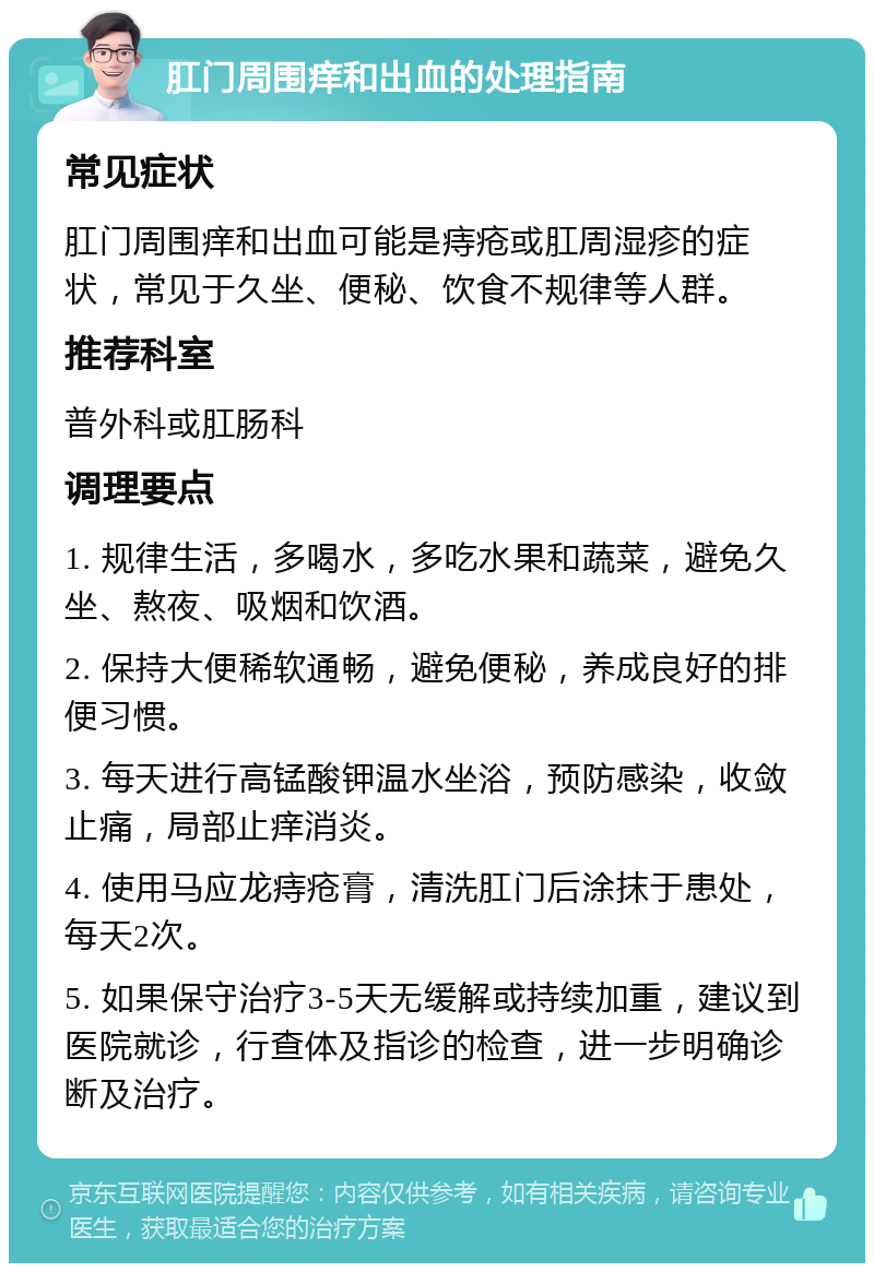 肛门周围痒和出血的处理指南 常见症状 肛门周围痒和出血可能是痔疮或肛周湿疹的症状，常见于久坐、便秘、饮食不规律等人群。 推荐科室 普外科或肛肠科 调理要点 1. 规律生活，多喝水，多吃水果和蔬菜，避免久坐、熬夜、吸烟和饮酒。 2. 保持大便稀软通畅，避免便秘，养成良好的排便习惯。 3. 每天进行高锰酸钾温水坐浴，预防感染，收敛止痛，局部止痒消炎。 4. 使用马应龙痔疮膏，清洗肛门后涂抹于患处，每天2次。 5. 如果保守治疗3-5天无缓解或持续加重，建议到医院就诊，行查体及指诊的检查，进一步明确诊断及治疗。