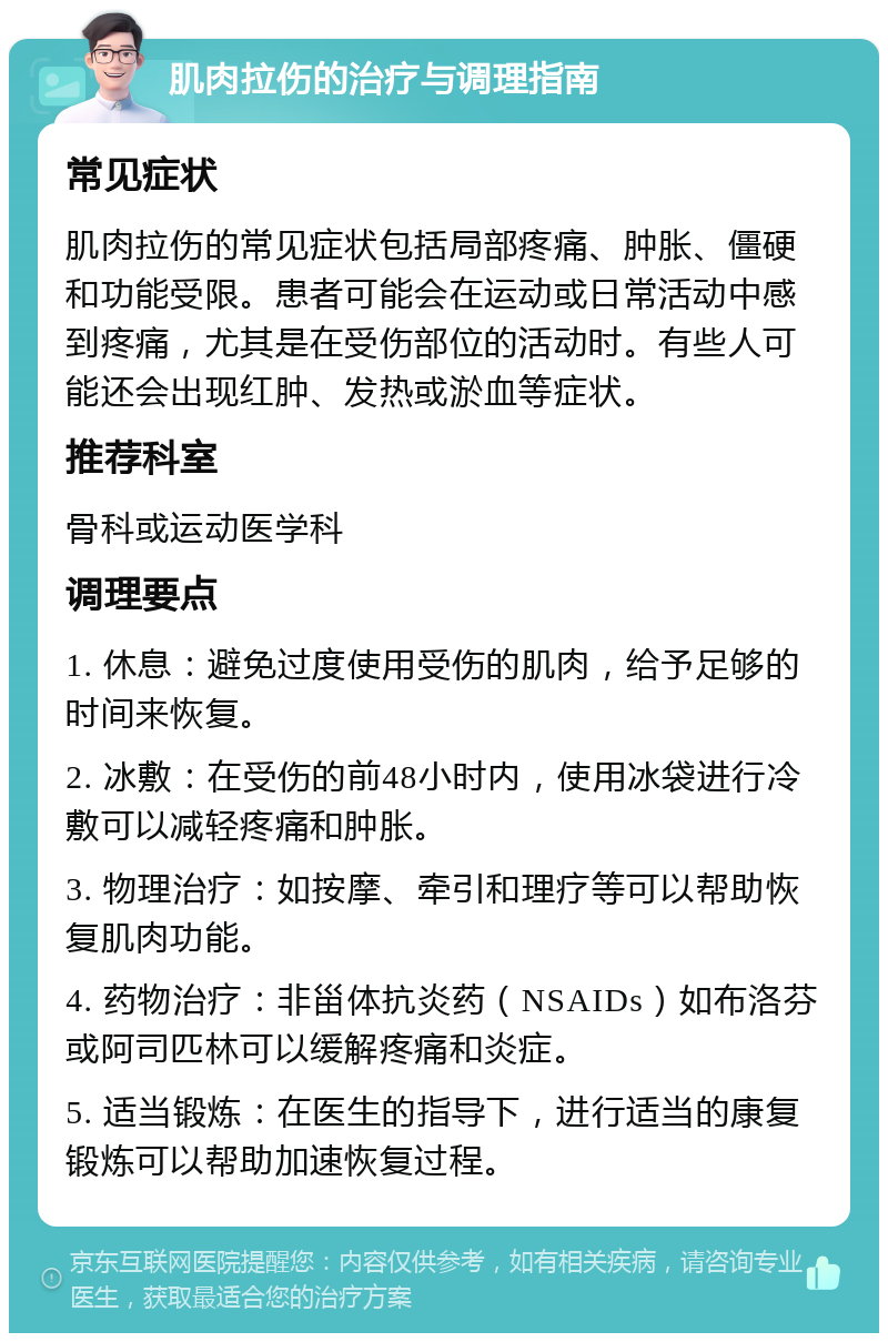 肌肉拉伤的治疗与调理指南 常见症状 肌肉拉伤的常见症状包括局部疼痛、肿胀、僵硬和功能受限。患者可能会在运动或日常活动中感到疼痛，尤其是在受伤部位的活动时。有些人可能还会出现红肿、发热或淤血等症状。 推荐科室 骨科或运动医学科 调理要点 1. 休息：避免过度使用受伤的肌肉，给予足够的时间来恢复。 2. 冰敷：在受伤的前48小时内，使用冰袋进行冷敷可以减轻疼痛和肿胀。 3. 物理治疗：如按摩、牵引和理疗等可以帮助恢复肌肉功能。 4. 药物治疗：非甾体抗炎药（NSAIDs）如布洛芬或阿司匹林可以缓解疼痛和炎症。 5. 适当锻炼：在医生的指导下，进行适当的康复锻炼可以帮助加速恢复过程。