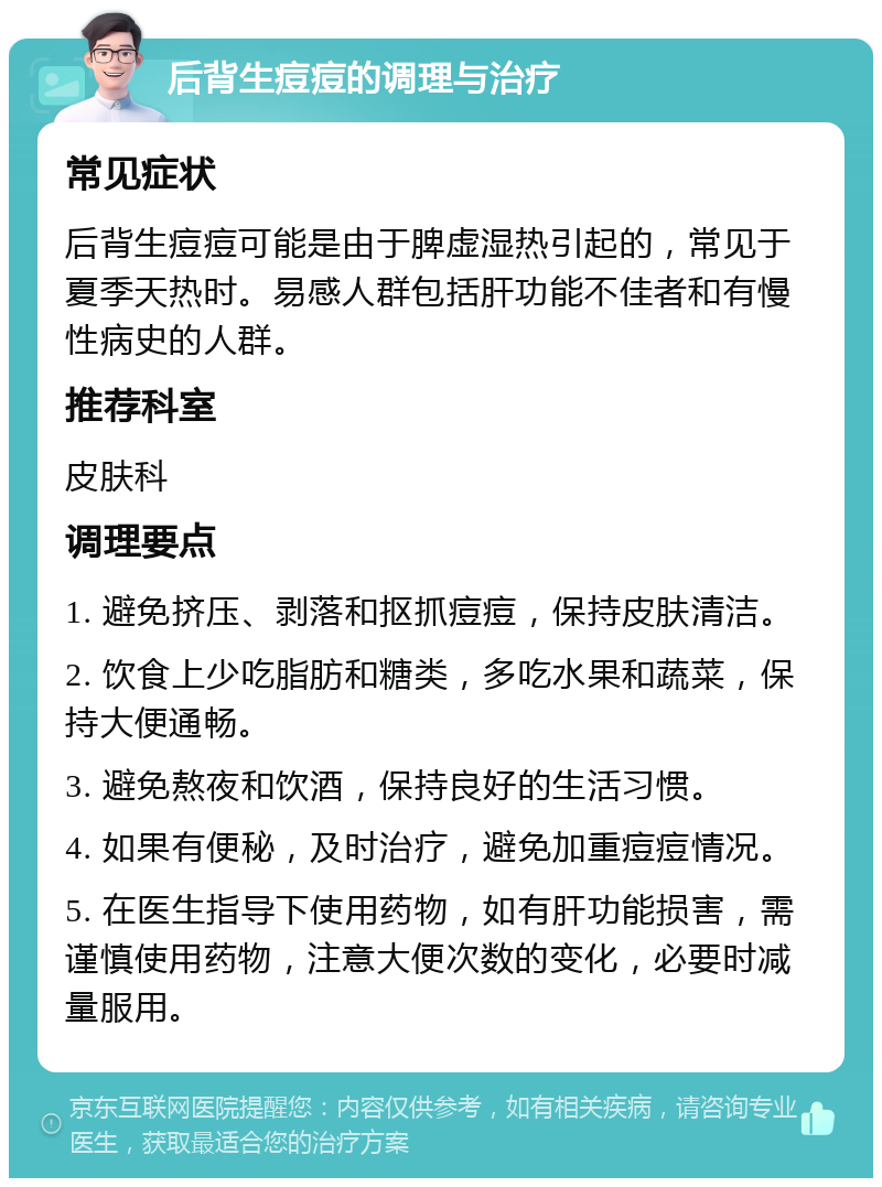 后背生痘痘的调理与治疗 常见症状 后背生痘痘可能是由于脾虚湿热引起的，常见于夏季天热时。易感人群包括肝功能不佳者和有慢性病史的人群。 推荐科室 皮肤科 调理要点 1. 避免挤压、剥落和抠抓痘痘，保持皮肤清洁。 2. 饮食上少吃脂肪和糖类，多吃水果和蔬菜，保持大便通畅。 3. 避免熬夜和饮酒，保持良好的生活习惯。 4. 如果有便秘，及时治疗，避免加重痘痘情况。 5. 在医生指导下使用药物，如有肝功能损害，需谨慎使用药物，注意大便次数的变化，必要时减量服用。