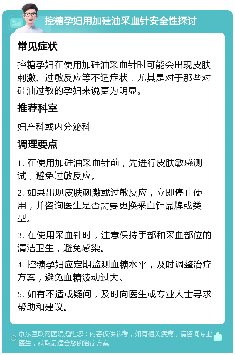 控糖孕妇用加硅油采血针安全性探讨 常见症状 控糖孕妇在使用加硅油采血针时可能会出现皮肤刺激、过敏反应等不适症状，尤其是对于那些对硅油过敏的孕妇来说更为明显。 推荐科室 妇产科或内分泌科 调理要点 1. 在使用加硅油采血针前，先进行皮肤敏感测试，避免过敏反应。 2. 如果出现皮肤刺激或过敏反应，立即停止使用，并咨询医生是否需要更换采血针品牌或类型。 3. 在使用采血针时，注意保持手部和采血部位的清洁卫生，避免感染。 4. 控糖孕妇应定期监测血糖水平，及时调整治疗方案，避免血糖波动过大。 5. 如有不适或疑问，及时向医生或专业人士寻求帮助和建议。