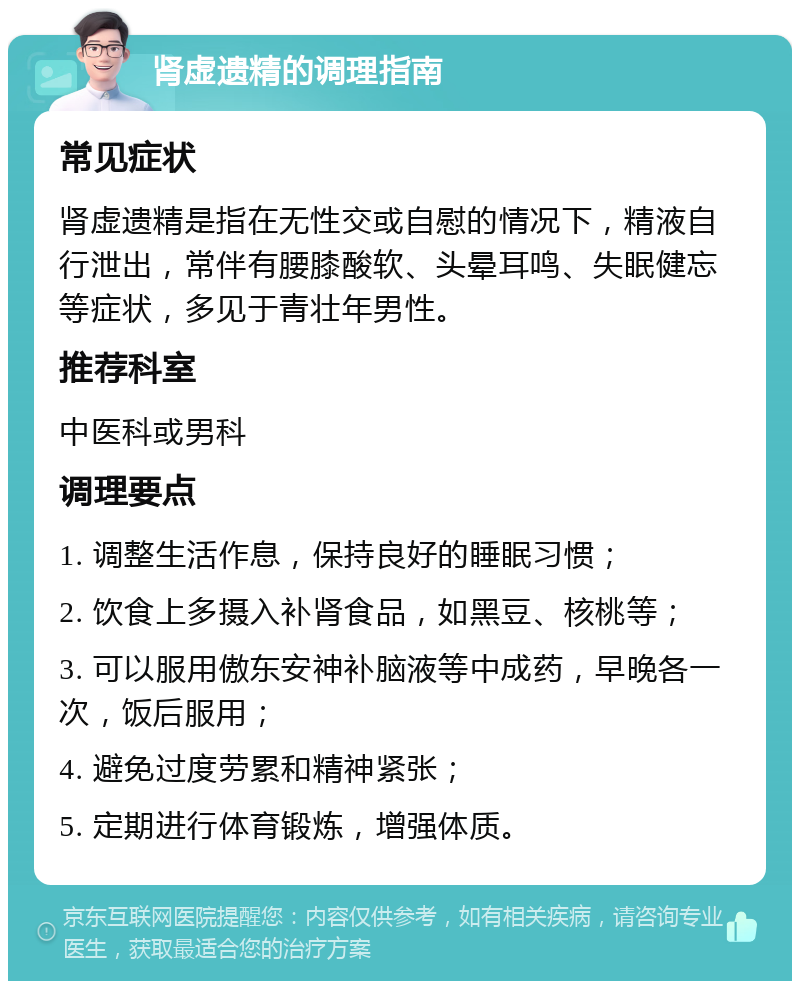 肾虚遗精的调理指南 常见症状 肾虚遗精是指在无性交或自慰的情况下，精液自行泄出，常伴有腰膝酸软、头晕耳鸣、失眠健忘等症状，多见于青壮年男性。 推荐科室 中医科或男科 调理要点 1. 调整生活作息，保持良好的睡眠习惯； 2. 饮食上多摄入补肾食品，如黑豆、核桃等； 3. 可以服用傲东安神补脑液等中成药，早晚各一次，饭后服用； 4. 避免过度劳累和精神紧张； 5. 定期进行体育锻炼，增强体质。