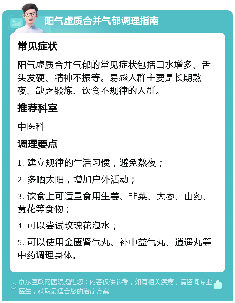 阳气虚质合并气郁调理指南 常见症状 阳气虚质合并气郁的常见症状包括口水增多、舌头发硬、精神不振等。易感人群主要是长期熬夜、缺乏锻炼、饮食不规律的人群。 推荐科室 中医科 调理要点 1. 建立规律的生活习惯，避免熬夜； 2. 多晒太阳，增加户外活动； 3. 饮食上可适量食用生姜、韭菜、大枣、山药、黄花等食物； 4. 可以尝试玫瑰花泡水； 5. 可以使用金匮肾气丸、补中益气丸、逍遥丸等中药调理身体。