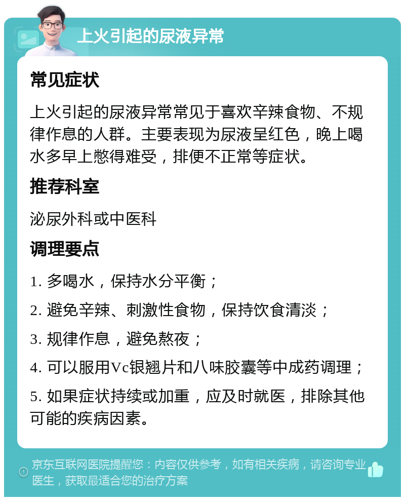 上火引起的尿液异常 常见症状 上火引起的尿液异常常见于喜欢辛辣食物、不规律作息的人群。主要表现为尿液呈红色，晚上喝水多早上憋得难受，排便不正常等症状。 推荐科室 泌尿外科或中医科 调理要点 1. 多喝水，保持水分平衡； 2. 避免辛辣、刺激性食物，保持饮食清淡； 3. 规律作息，避免熬夜； 4. 可以服用Vc银翘片和八味胶囊等中成药调理； 5. 如果症状持续或加重，应及时就医，排除其他可能的疾病因素。