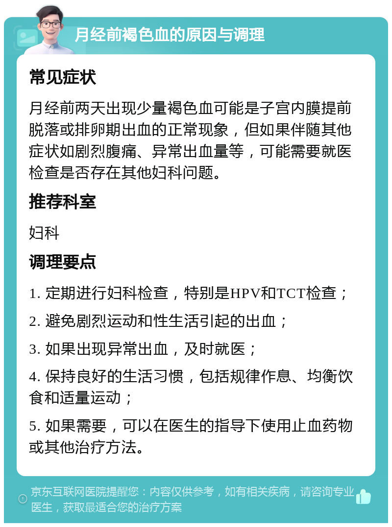 月经前褐色血的原因与调理 常见症状 月经前两天出现少量褐色血可能是子宫内膜提前脱落或排卵期出血的正常现象，但如果伴随其他症状如剧烈腹痛、异常出血量等，可能需要就医检查是否存在其他妇科问题。 推荐科室 妇科 调理要点 1. 定期进行妇科检查，特别是HPV和TCT检查； 2. 避免剧烈运动和性生活引起的出血； 3. 如果出现异常出血，及时就医； 4. 保持良好的生活习惯，包括规律作息、均衡饮食和适量运动； 5. 如果需要，可以在医生的指导下使用止血药物或其他治疗方法。