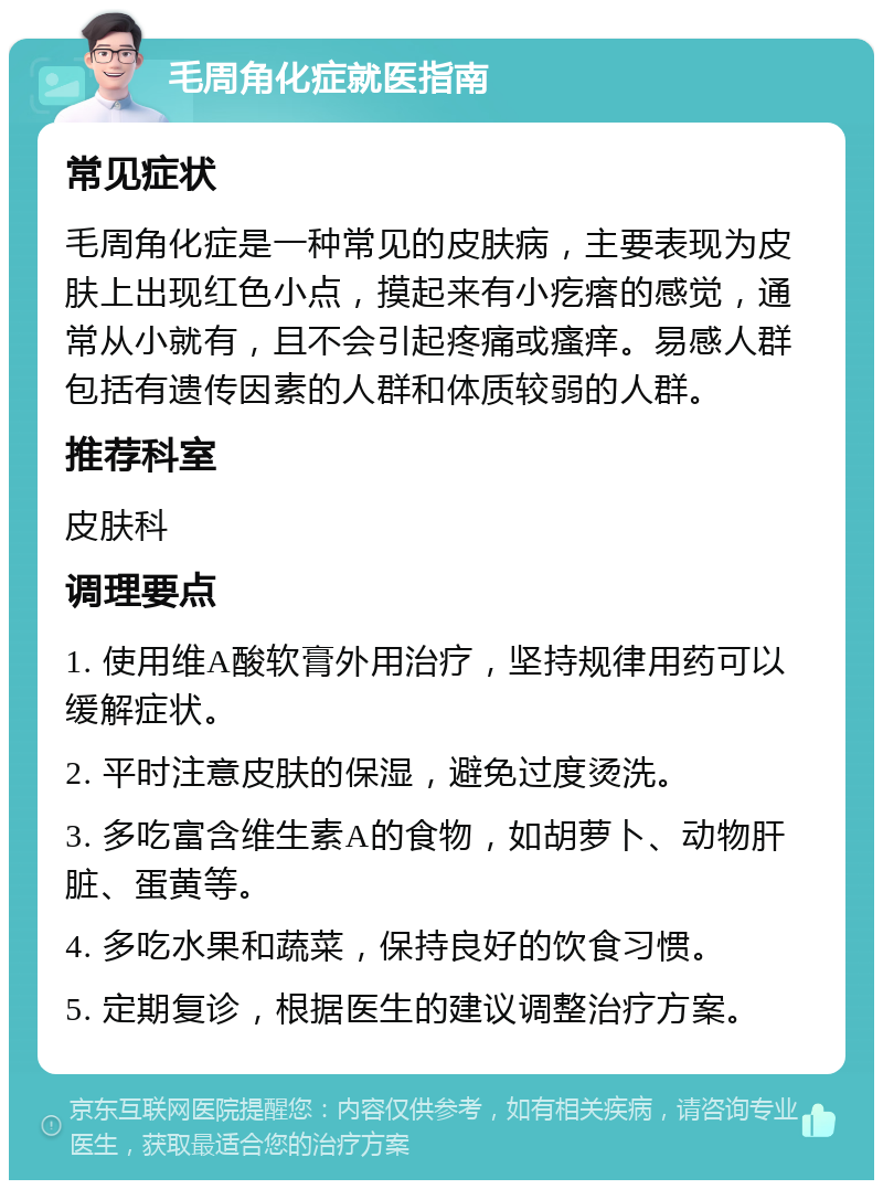 毛周角化症就医指南 常见症状 毛周角化症是一种常见的皮肤病，主要表现为皮肤上出现红色小点，摸起来有小疙瘩的感觉，通常从小就有，且不会引起疼痛或瘙痒。易感人群包括有遗传因素的人群和体质较弱的人群。 推荐科室 皮肤科 调理要点 1. 使用维A酸软膏外用治疗，坚持规律用药可以缓解症状。 2. 平时注意皮肤的保湿，避免过度烫洗。 3. 多吃富含维生素A的食物，如胡萝卜、动物肝脏、蛋黄等。 4. 多吃水果和蔬菜，保持良好的饮食习惯。 5. 定期复诊，根据医生的建议调整治疗方案。