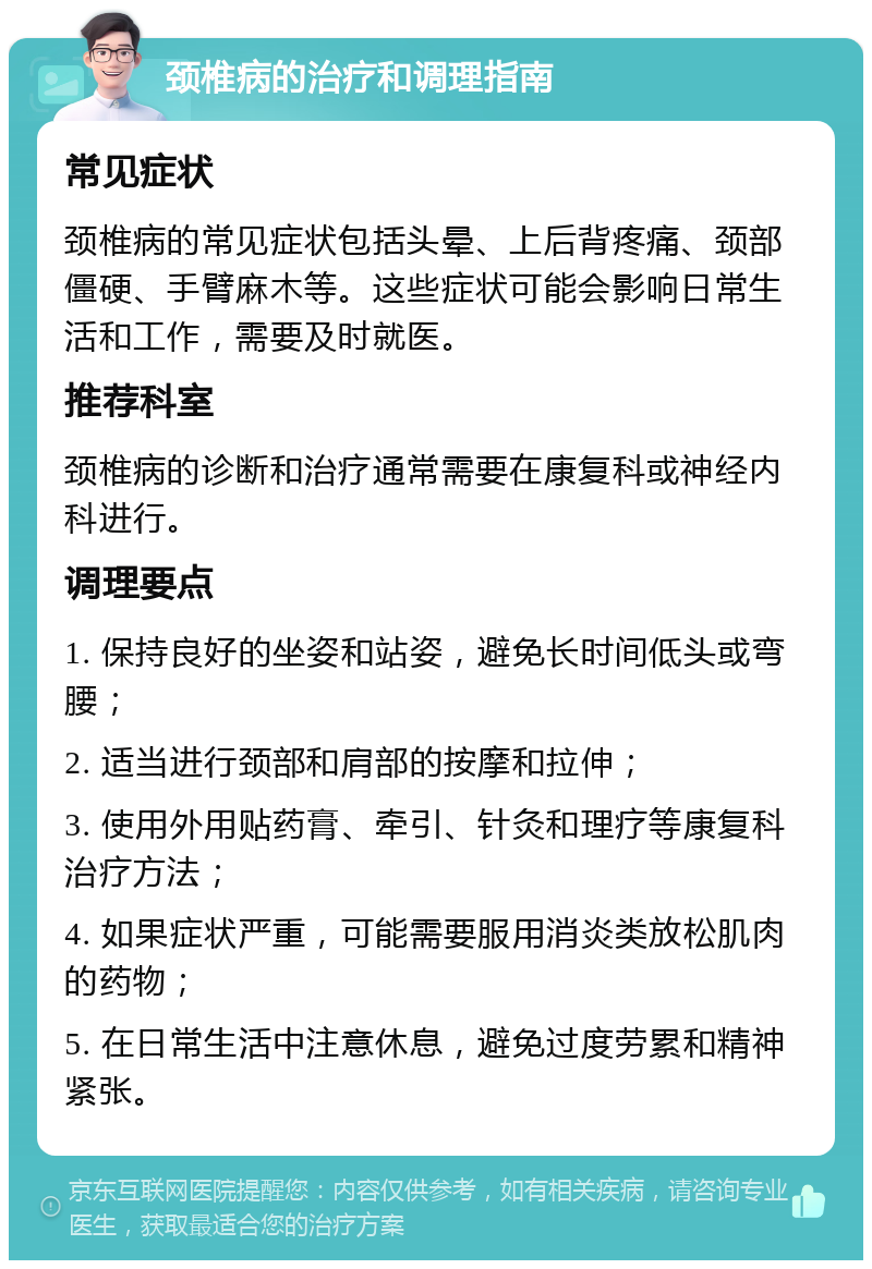 颈椎病的治疗和调理指南 常见症状 颈椎病的常见症状包括头晕、上后背疼痛、颈部僵硬、手臂麻木等。这些症状可能会影响日常生活和工作，需要及时就医。 推荐科室 颈椎病的诊断和治疗通常需要在康复科或神经内科进行。 调理要点 1. 保持良好的坐姿和站姿，避免长时间低头或弯腰； 2. 适当进行颈部和肩部的按摩和拉伸； 3. 使用外用贴药膏、牵引、针灸和理疗等康复科治疗方法； 4. 如果症状严重，可能需要服用消炎类放松肌肉的药物； 5. 在日常生活中注意休息，避免过度劳累和精神紧张。