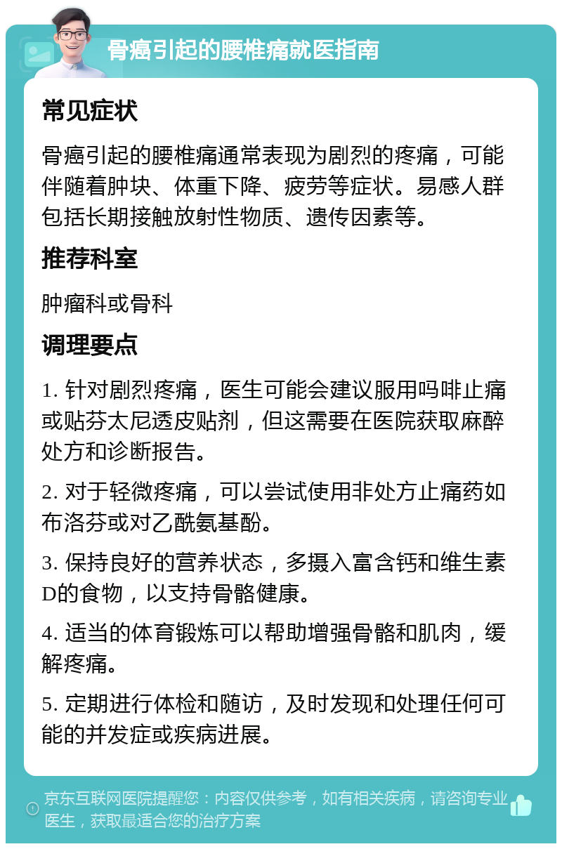 骨癌引起的腰椎痛就医指南 常见症状 骨癌引起的腰椎痛通常表现为剧烈的疼痛，可能伴随着肿块、体重下降、疲劳等症状。易感人群包括长期接触放射性物质、遗传因素等。 推荐科室 肿瘤科或骨科 调理要点 1. 针对剧烈疼痛，医生可能会建议服用吗啡止痛或贴芬太尼透皮贴剂，但这需要在医院获取麻醉处方和诊断报告。 2. 对于轻微疼痛，可以尝试使用非处方止痛药如布洛芬或对乙酰氨基酚。 3. 保持良好的营养状态，多摄入富含钙和维生素D的食物，以支持骨骼健康。 4. 适当的体育锻炼可以帮助增强骨骼和肌肉，缓解疼痛。 5. 定期进行体检和随访，及时发现和处理任何可能的并发症或疾病进展。