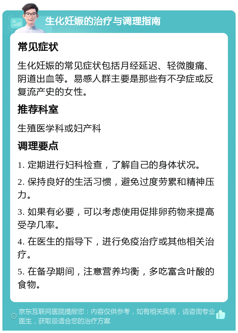 生化妊娠的治疗与调理指南 常见症状 生化妊娠的常见症状包括月经延迟、轻微腹痛、阴道出血等。易感人群主要是那些有不孕症或反复流产史的女性。 推荐科室 生殖医学科或妇产科 调理要点 1. 定期进行妇科检查，了解自己的身体状况。 2. 保持良好的生活习惯，避免过度劳累和精神压力。 3. 如果有必要，可以考虑使用促排卵药物来提高受孕几率。 4. 在医生的指导下，进行免疫治疗或其他相关治疗。 5. 在备孕期间，注意营养均衡，多吃富含叶酸的食物。