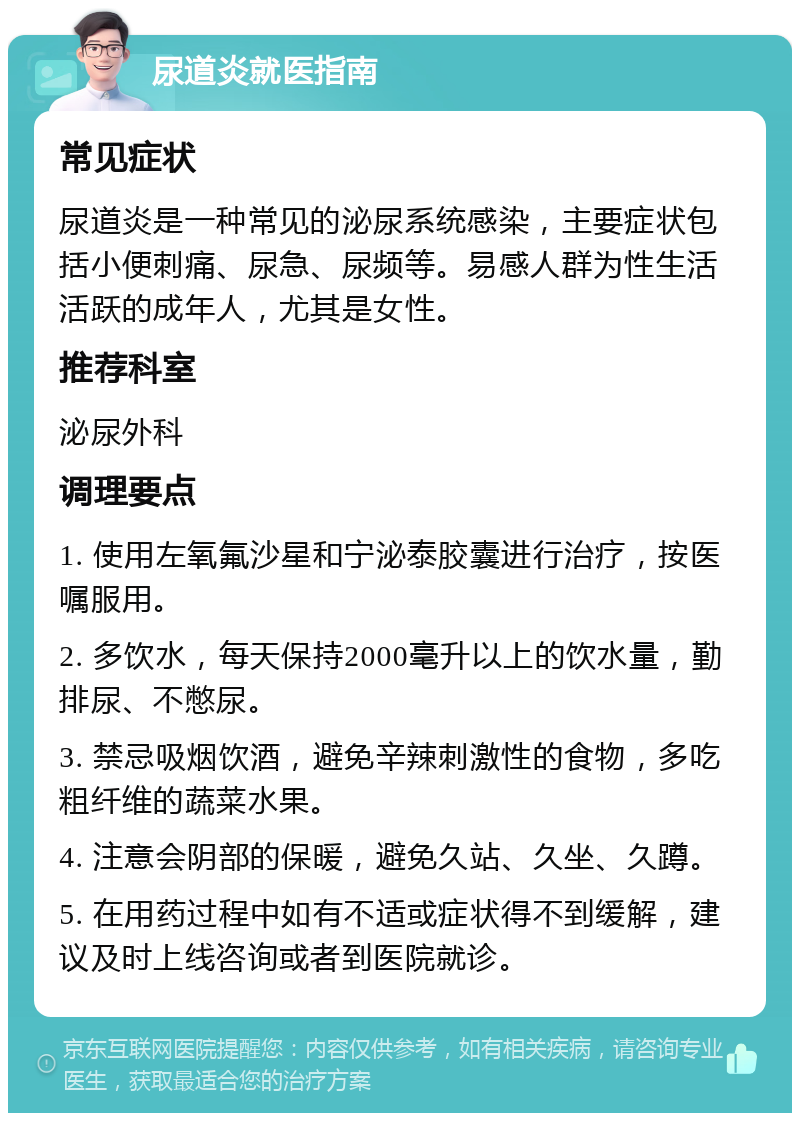 尿道炎就医指南 常见症状 尿道炎是一种常见的泌尿系统感染，主要症状包括小便刺痛、尿急、尿频等。易感人群为性生活活跃的成年人，尤其是女性。 推荐科室 泌尿外科 调理要点 1. 使用左氧氟沙星和宁泌泰胶囊进行治疗，按医嘱服用。 2. 多饮水，每天保持2000毫升以上的饮水量，勤排尿、不憋尿。 3. 禁忌吸烟饮酒，避免辛辣刺激性的食物，多吃粗纤维的蔬菜水果。 4. 注意会阴部的保暖，避免久站、久坐、久蹲。 5. 在用药过程中如有不适或症状得不到缓解，建议及时上线咨询或者到医院就诊。