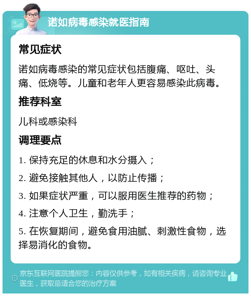 诺如病毒感染就医指南 常见症状 诺如病毒感染的常见症状包括腹痛、呕吐、头痛、低烧等。儿童和老年人更容易感染此病毒。 推荐科室 儿科或感染科 调理要点 1. 保持充足的休息和水分摄入； 2. 避免接触其他人，以防止传播； 3. 如果症状严重，可以服用医生推荐的药物； 4. 注意个人卫生，勤洗手； 5. 在恢复期间，避免食用油腻、刺激性食物，选择易消化的食物。